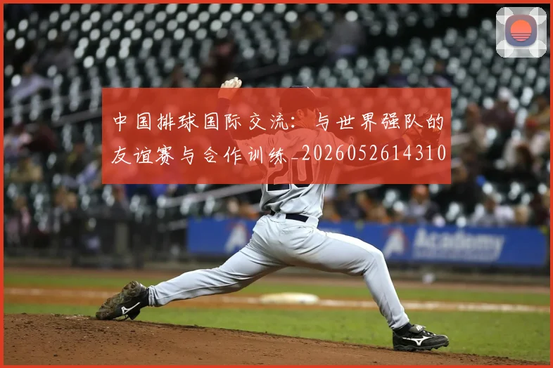 中国排球国际交流：与世界强队的友谊赛与合作训练_20260526143101