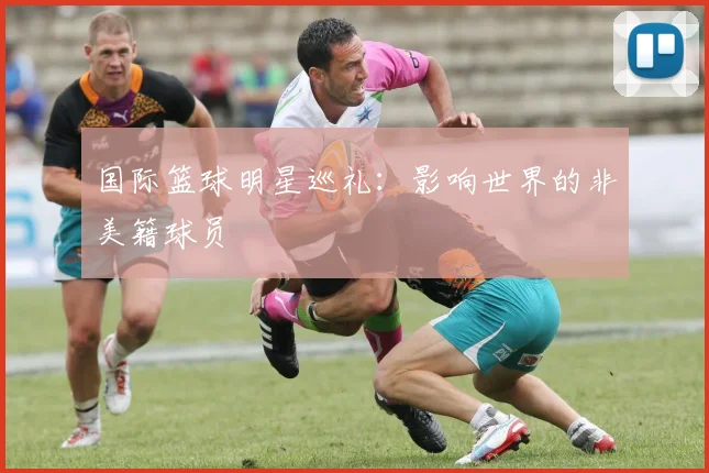 国际篮球明星巡礼：影响世界的非美籍球员