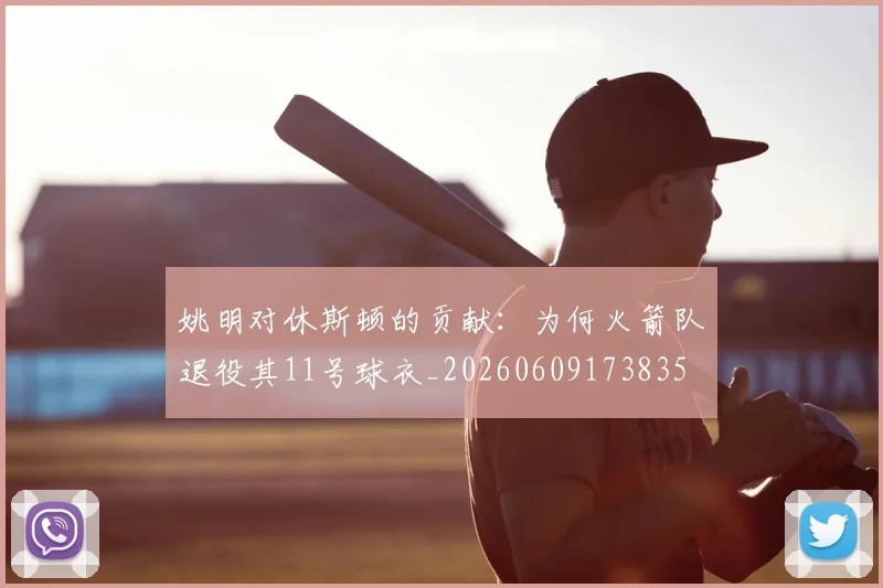 姚明对休斯顿的贡献:为何火箭队退役其11号球衣_20260609173835