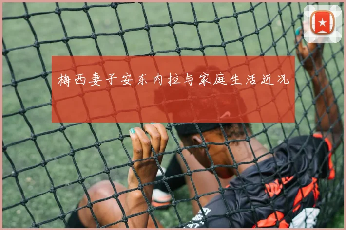 梅西妻子安东内拉与家庭生活近况