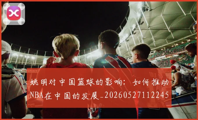 姚明对中国篮球的影响：如何推动NBA在中国的发展_20260527112245