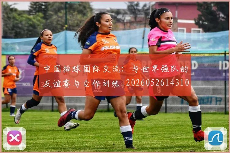 中国排球国际交流:与世界强队的友谊赛与合作训练_20260526143101