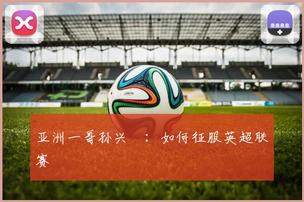 亚洲一哥孙兴慜：如何征服英超联赛