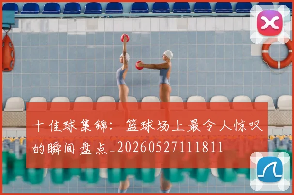 十佳球集锦:篮球场上最令人惊叹的瞬间盘点_20260527111811