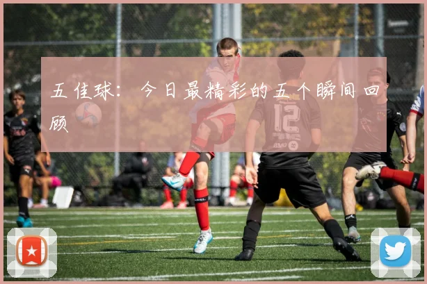 五佳球：今日最精彩的五个瞬间回顾