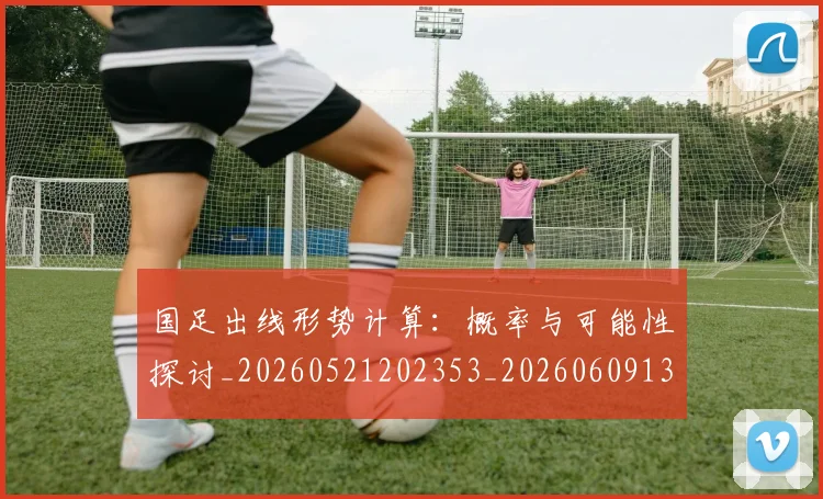 国足出线形势计算:概率与可能性探讨_20260521202353_20260609132613