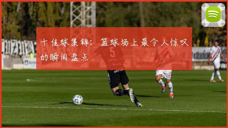 十佳球集锦:篮球场上最令人惊叹的瞬间盘点
