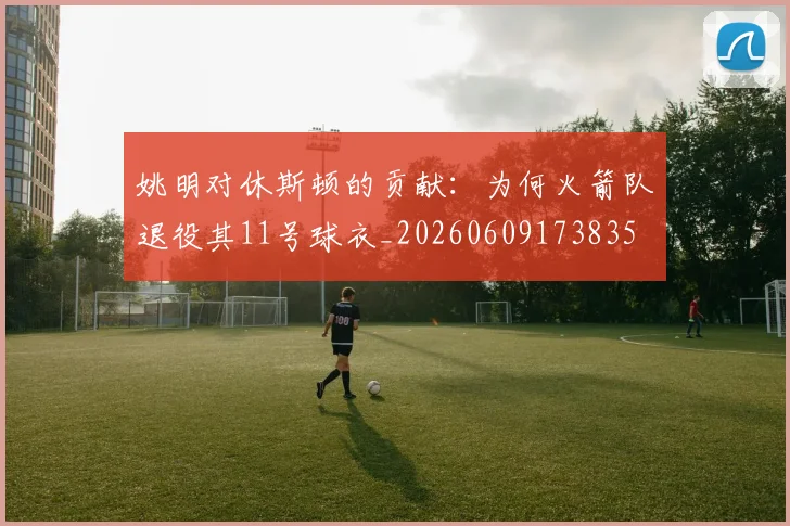 姚明对休斯顿的贡献：为何火箭队退役其11号球衣_20260609173835