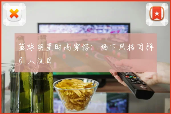 篮球明星时尚穿搭:场下风格同样引人注目